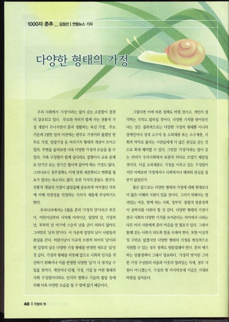 1000자 춘추 김정선 연합뉴스 기자   다양한 형태의 가정  우리 사회에서 가정이라는 말이 갖는 소중함이 점점 더 강조되고 있다. 부모와 자녀가 함께 사는 전통적 가 정 개념이 무너지면서 혼자 생활하는 독신 가정 부모 가운데 1명만 있어 이전에는 편부모 가정이라 불렸던 한 부모 가정 입양가정 등 여러가지 형태의 개념이 쓰이고 있다. 주변을 둘러보면 더욱 다양한 가정의 모습을 볼 수 있다. 가족 구성원이 함께 살더라도 질병이나 교육 문제 로 단기간 또는 장기간 떨어져 살아야 하는 가정도 많다. 그러다보니 정부정책도 이에 맞춰 세분화되고 변화될 필 요가 있다는 목소리도 많다. 또한 가치의 충돌도 생긴다. 전통적 개념의 가정이 많았을때 중요하게 여겨졌던 덕목 에 비해 다양성을 인정하는 가치가 새롭게 부상하기도 한다. 우리나라에서는 5월을 흔히 가정의 달이라고 부른 다. 어린이날부터 시작해 어버이날 입양의 날 가정의 날 부부의 날 여기에 스승의 날을 굳이 더하지 않아도 그야말로 날의 달이다. 이 가운데 입양의 날이 사람들의 관심을 끈다. 어린이날이 비교적 보편적 의미의 날이라 면 입양의 날은 다양한 가정 형태를 반영한 새로운 날인 것 같다. 가정의 형태를 비롯해 앞으로 사회적 인식을 개 선하기 위해서나 이를 반영한 다양한 날이 더 생겨날 수 있을 것이다. 개인이나 단체 가정 기업 등 어떤 형태의 사회 구성원이더라도 인식의 변화나 기술의 발달 등에 의해 더욱 다양한 모습을 띨 수 밖에 없기 때문이다. 그렇다면 이에 따른 정책도 바뀔 것이고 개인이 생 각하는 가치도 달라질 것이다. 다양한 가치를 받아들인 다는 것은 결과적으로는 다양한 가정의 형태뿐 아니라 장애인이나 성적 소수자 등 소외계층 또는 소수계층 사 회적 약자로 불리는 사람들에게 더 많은 관심을 갖는 것 으로 확대 해석할 수 있다. 그만큼 가정이라는 말이 갖 는 의미가 우리사회에서 보편적 의미로 쓰였기 때문일 것이다. 사실 소외계층도 가정을 이루고 있는 구성원이 •지만 어찌보면 가정에서나 사회에서나 배려와 관심을 덜 받지 않았던가. 물론 앞으로는 다양한 형태의 가정에 대해 현재보다 더 많은 이해와 지원이 있을 것이다. 그러기 위해서는 열 려있는 마음. 함께 하는 사회 정부의 통합적 맞춤정책 이 삼박자를 이뤄야 할 것 같다. 다양한 형태의 가정이 결국 사회의 다양한 가치를 보여준다는 의미에서 나와는 다른 여러 사람에게 좀더 마음을 열 필요가 있다. 그래서 함께 걷는 사회가 되도록 힘을 보태야 한다. 또한 이상적 일 수만은 없겠지만 다양한 형태의 가정을 현실적으로 지원할 수 있는 정부 정책도 뒷받침돼야 한다. 흔히 얘기 하는 맞춤정책이 그래서 필요하다. 가정의 벗이란 그러 한 가정 구성원의 마음과 이웃의 열려있는 자세 정부 지 원이 아니겠는가. 가정의 벗 마지막호에 이같은 기대와 바람을 실어본다.