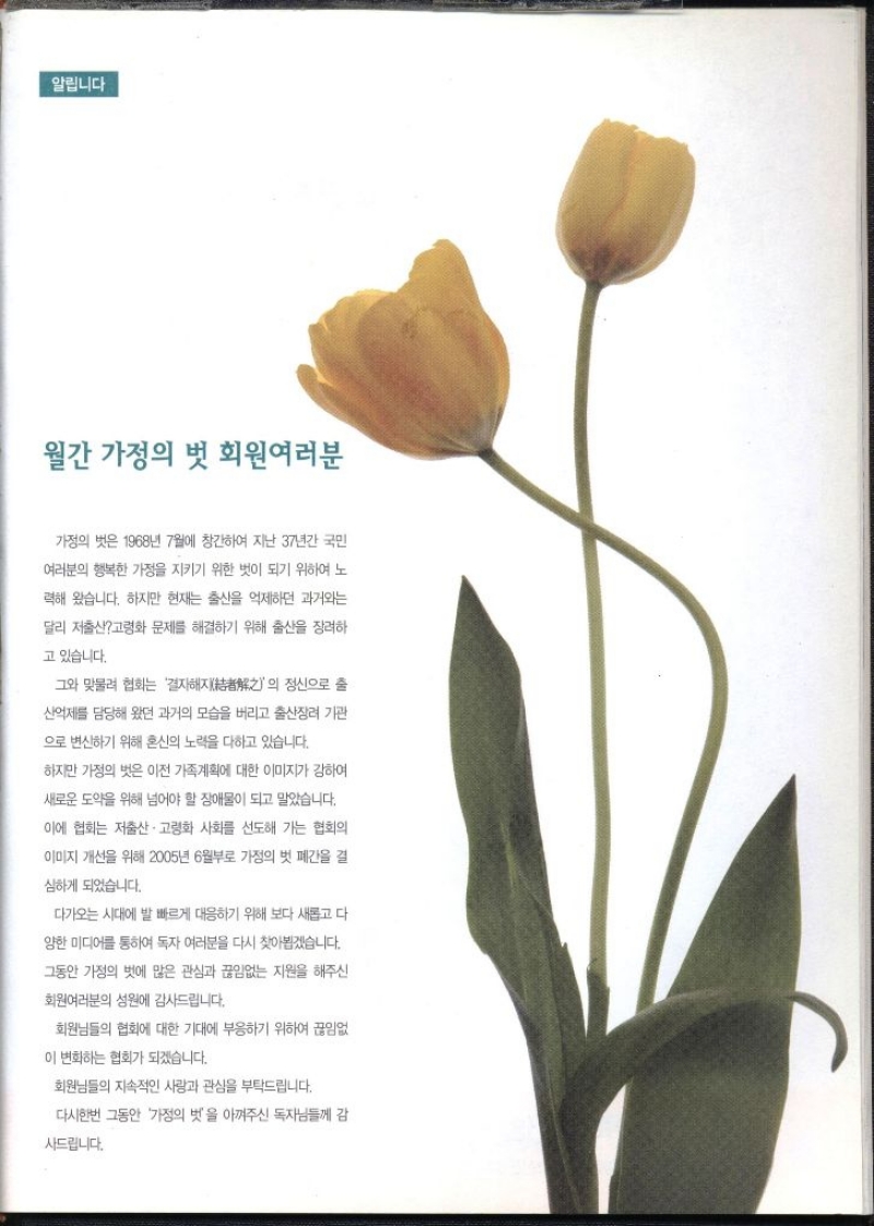 알립니다 월간 가정의 벗 회원여러분  가정의 벗은 1968년 7월에 창간하여 지난 37년간 국민 여러분의 행복한 가정을 지키기 위한 벗이 되기 위하여 노 력해 왔습니다. 하지만 현재는 출산을 억제하던 과거와는 달리 저출산고령화 문제를 해결하기 위해 출산을 장려하 고 있습니다. 그와 맞물려 협회는 결자해지의 정신으로 산억제를 담당해 왔던 과거의 모습을 버리고 출산장려 기관 으로 변신하기 위해 혼신의 노력을 다하고 있습니다. 하지만 가정의 벗은 이전 가족계획에 대한 이미지가 강하여 새로운 도약을 위해 넘어야 할 장애물이 되고 말았습니다. 이에 협회는 저출산·고령화 사회를 선도해 가는 협회의 이미지 개선을 위해 2005년 6월부로 가정의 벗 폐간을 결 심하게 되었습니다. 다가오는 시대에 발 빠르게 대응하기 위해 보다 새롭고 다 양한 미디어를 통하여 독자 여러분을 다시 찾아뵙겠습니다. 그동안 가정의 벗에 많은 관심과 끊임없는 지원을 해주신 회원여러분의 성원에 감사드립니다. 회원님들의 협회에 대한 기대에 부응하기 위하여 끊임없 이 변화하는 협회가 되겠습니다. 회원님들의 지속적인 사랑과 관심을 부탁드립니다. 다시한번 그동안 가정의 벗을 아껴주신 독자님들께 감 사드립니다.  