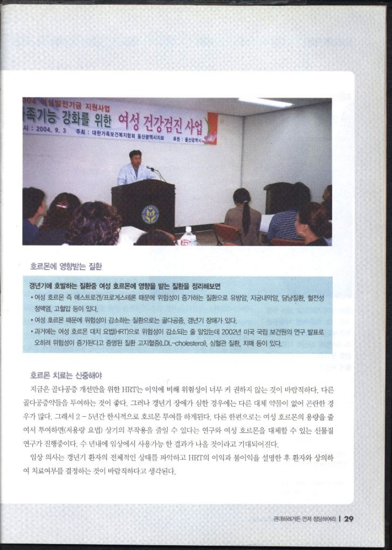 호르몬에 영향받는 질환  갱년기에 호발하는 질환중 여성 호르몬에 영향을 받는 질환을 정리해보면 ・여성 호르몬 즉 에스트로겐프로게스테론 때문에 위험성이 증가하는 질환으로 유방암 자궁내막암 담낭질환 혈전성 정맥염 고혈압 등이 있다. ・여성 호르몬 때문에 위험성이 감소하는 질환으로는 골다공증 갱년기 장애가 있다. •과거에는 여성 호르몬 대치 요법HRT으로 위험성이 감소되는 줄 알았는데 2002년 미국 국립 보건원의 연구 발표로 오히려 위험성이 증가된다고 증명된 질환 고지혈증LDLcholesterol 심혈관 질환 치매 등이 있다.  호르몬 치료는 신중해야 지금은 골다공증 개선만을 위한 HRT는 이익에 비해 위험성이 너무 커 권하지 않는 것이 바람직하다. 다른 골다공증약을 투여하는 것이 좋다. 그러나 갱년기 장애가 심한 경우에는 다른 대체 약물이 없어 곤란한 경 우가 많다. 그래서 25년간 한시적으로 호르몬 투여를 하게된다. 다른 한편으로는 여성 호르몬의 용량을 줄 여서 투여하면저용량 요법 상기의 부작용을 줄일 수 있다는 연구와 여성 호르몬을 대체할 수 있는 신물질 연구가 진행중이다. 수 년내에 임상에서 사용가능 한 결과가 나올 것이라고 기대되어진다. 임상 의사는 갱년기 환자의 전체적인 상태를 파악하고 HRT의 이익과 불이익을 설명한 후 환자와 상의하 •여 치료여부를 결정하는 것이 바람직하다고 생각된다.