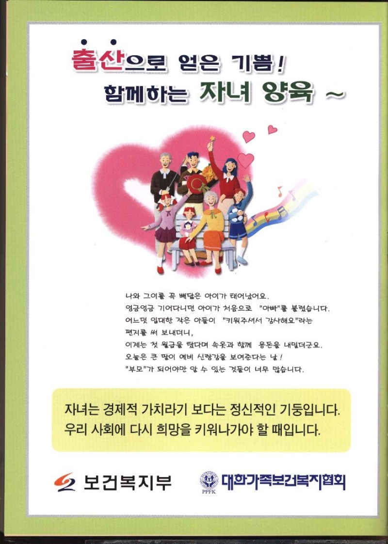 출산으로 얻은 기쁨 함께하는 자녀 양육 2 나와 그이를 꼭 빼닮은 아이가 태어났어요. 엉금엉금 기어다니던 아이가 처음으로 아빠를 불렀습니다. 어느덧 입대한 작은 아들이 키워주셔서 감사해요라는 편지를 써 보내더니 이제는 첫 월급을 탔다며 속옷과 함께 용돈을 내밀더군요. 오늘은 큰 딸이 예비 신랑감을 보여준다는 날 부모가 되어야만 알 수 있는 것들이 너무 많습니다. 자녀는 경제적 가치라기 보다는 정신적인 기둥입니다. 우리 사회에 다시 희망을 키워나가야 할 때입니다. 2 보건복지부 •대한가족보건복지협회 PPFK 