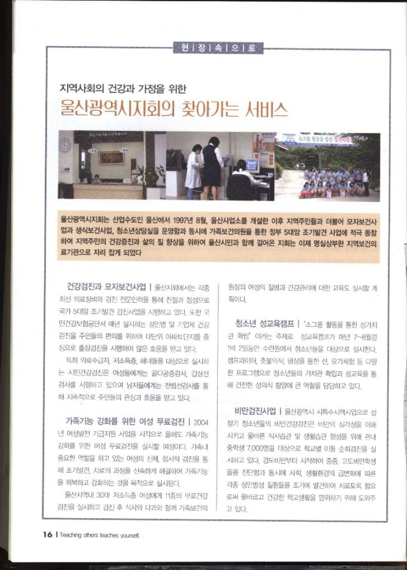 현장 속으로  지역사회의 건강과 가정을 위한  울산광역시지회의 찾아가는 서비스  울산광역시지회는 산업수도인 울산에서 1997년 8월 울산사업소를 개설한 이후 지역주민들과 더불어 모자보건사 업과 생식보건사업 청소년상담실을 운영함과 동시에 가족보건의원을 통한 정부 5대암 조기발견 사업에 적극 동참 하여 지역주민의 건강증진과 삶의 질 향상을 위하여 울산시민과 함께 걸어온 지회는 이제 명실상부한 지역보건의 료기관으로 자리 잡게 되었다.  건강검진과 모자보건사업  울산지회에서는 각종 최신 의료장비와 검진 전문인력을 통해 친절과 정성으로 국가 5대암 조기발견 검진사업을 시행하고 있다. 또한 국 민건강보험공단서 매년 실시하는 성인병 및 기업체 건강 검진을 주민들의 편의를 위하여 대단위 아파트단지를 중 심으로 출장검진을 시행하여 많은 호응을 얻고 있다. 특히 의료수급자 저소득층 해녀들을 대상으로 실시하 는 시민건강검진은 여성들에게는 골다공증검사 갑상선 검사를 시행하고 있으며 남자들에게는 전립선검사를 통 해 지속적으로 주민들의 관심과 호응을 얻고 있다. 가족기능 강화를 위한 여성 무료검진 2004 년 여성발전 기금지원 사업을 시작으로 올해도 가족기능 강화를 위한 여성 무료검진을 실시할 예정이다. 가족내 중요한 역할을 하고 있는 여성의 신체 정서적 검진을 통 해초기발견 치료의 과정을 신속하게 해결하여 가족기능 을 회복하고 강화하는 것을 목적으로 실시된다. 울산지역내 30대 저소득층 여성에게 11종의 무료건강 검진을 실시하고 검진 후 식사와 다과와 함께 가족보건의 원장의 여성의 질병과 건강관리에 대한 교육도 실시할 계 획이다. 청소년 성교육캠프 소그룹 활동을 통한 가치 관 확립 이라는 주제로 성교육캠프가 매년 78월경 1박 2일동안 수련원에서 청소년들을 대상으로 실시한다. 캠프파이어 촛불의식 명상을 통한 선 요가체험 등 다양 한 프로그램으로 청소년들의 가치관 확립과 성교육을 통 해 건전한 성의식 함양에 큰 역할을 담당하고 있다. 비만검진사업 울산광역시 특수시책사업으로 성 장기 청소년들의 비만건강검진은 비만의 심각성을 이해 시키고 올바른 식사습관 및 생활습관 형성을 위해 관내 중학생 7000명을 대상으로 학교별 이동 순회검진을 실 시하고 있다. 경도비만부터 시작하여 중증 고도비만학생 들을 진단함과 동시에 사회 생활환경의 급변화에 따른 각종 성인병성 질환들을 조기에 발견하여 치료토록 함으 로써 올바르고 건강한 학교생활을 영위하기 위해 도와주 고 있다.