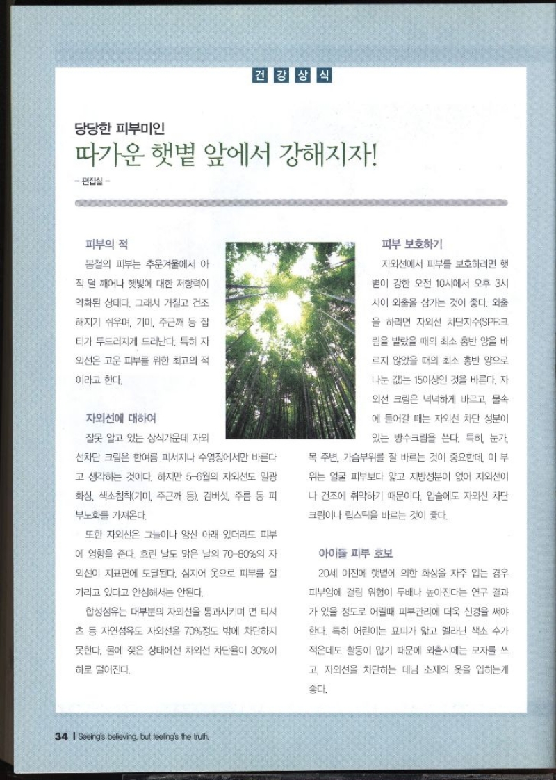 당당한 피부미인  따가운 햇볕 앞에서 강해지자 편집실   피부의 적  봄철의 피부는 추운겨울에서 아 직 덜 깨어나 햇빛에 대한 저항력이 약화된 상태다. 그래서 거칠고 건조 해지기 쉬우며 기미 주근깨 등 잡 티가 두드러지게 드러난다. 특히 자 외선은 고운 피부를 위한 최고의 적 이라고 한다.  자외선에 대하여  잘못 알고 있는 상식가운데 자외 선차단 크림은 한여름 피서지나 수영장에서만 바른다고 생각하는 것이다. 하지만 56월의 자외선도 일광 화상 색소침착기미 주근깨 등 검버섯 주름 등 피 부노화를 가져온다. 또한 자외선은 그늘이나 양산 아래 있더라도 피부 에 영향을 준다. 흐린 날도 맑은 날의 7080의 자 외선이 지표면에 도달된다. 심지어 옷으로 피부를 잘 가리고 있다고 안심해서는 안된다. 합성섬유는 대부분의 자외선을 통과시키며 면 티셔 츠 등 자연섬유도 자외선을 70정도 밖에 차단하지 못한다. 물에 젖은 상태에선 차외선 차단율이 30이 하로 떨어진다.  피부 보호하기  자외선에서 피부를 보호하려면 햇 볕이 강한 오전 10시에서 오후 3시 사이 외출을 삼가는 것이 좋다. 외출 을 하려면 자외선 차단지수SPF크 림을 발랐을 때의 최소 홍반 양을 바 르지 않았을 때의 최소 홍반 양으로 나눈 값는 15이상인 것을 바른다. 자 외선 크림은 넉넉하게 바르고 물속 에 들어갈 때는 자외선 차단 성분이 있는 방수크림을 쓴다. 특히 눈가 목 주변 가슴부위를 잘 바르는 것이 중요한데 이 부 위는 얼굴 피부보다 얇고 지방성분이 없어 자외선이 나 건조에 취약하기 때문이다. 입술에도 자외선 차단 크림이나 립스틱을 바르는 것이 좋다.  아이들 피부 보호  20세 이전에 햇볕에 의한 화상을 자주 입는 경우 피부암에 걸릴 위험이 두배나 높아진다는 연구 결과 가 있을 정도로 어릴때 피부관리에 더욱 신경을 써야 한다. 특히 어린이는 표피가 얇고 멜라닌 색소 수가 적은데도 활동이 많기 때문에 외출시에는 모자를 쓰 고 자외선을 차단하는 데님 소재의 옷을 입히는게 좋다.  