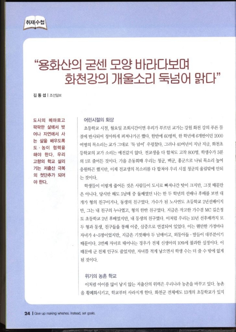 취재수첩 “용화산의 굳센 모양 바라다보며 화천강의 개울소리 둑넘어 맑다”  김동섭  조선일보   도시의 메마르고 팍팍한 삶에서 벗 어나 자연에서 사 는 삶을 배우도록 도·농이 협력을 해야 한다. 우리 고향의 학교 살리 기는 저출산 극복 의 첫단추가 되어 야 한다.  어린시절의 회상  초등학교 시절 월요일 조회시간이면 우리가 부르던 교가는 강원 화천 강의 푸른 물 결에 반사되어 청아하게 퍼져나가곤 했다. 한반에 60명씩 한 학년에 6개반이던 2000 여명의 목소리는 교가 그대로 둑 넘어 우렁찼다. 그러나 40여년이 지난 지금 화천초 등학교의 교가 소리는 예전같지 않다. 전교생을 다 합쳐도 고작 800명 학생수가 3분 의 1로 줄어든 것이다. 가을 운동회때 우리는 청군 백군 홍군으로 나눠 목소리 높여 응원하곤 했지만 이제 전교생의 목소리를 다 합쳐야 우리 시절 청군의 울림밖에 안되 는 것이다. 학생들이 이렇게 줄어든 것은 사람들이 도시로 빠져나간 탓이 크지만 그것 때문만 은 아니다. 당시만 해도 5남매 중 둘째였던 나는 한 두 학년의 선배나 후배를 보면 대 개가 형의 친구이거나 동생의 친구였다. 가수가 된 노사연도 초등학교 2년 선배이지 만 그는 내 친구의 누나였고 형의 한반 친구였다. 지금은 작고한 가수겸 MC 길은정 도 초등학교 2년 후배였지만 내 동생의 친구였다. 이처럼 우리는 10년 선후배까지 모 두 형과 동생 친구들을 통해 이중 삼중으로 연결되어 있었다. 이는 웬만한 가정마다 자녀가 45명이었지만 지금은 기껏해야 두 남매이고 외동아들·딸들이 대부분이기 때문이다. 3번째 자녀로 태어나는 경우가 전체 신생아의 10에 불과한 실정이다. 이 때문에 군 전체 인구도 줄었지만 자녀를 적게 낳으면서 학생 수는 더 줄 수 밖에 없게 된 것이다.  위기의 농촌 학교  이처럼 아이를 많이 낳지 않는 저출산의 위력은 우리나라 농촌을 바꾸고 있다. 농촌 을 황폐화시키고 학교부터 사라지게 한다. 화천군 전체에도 13개의 초등학교가 있지 
