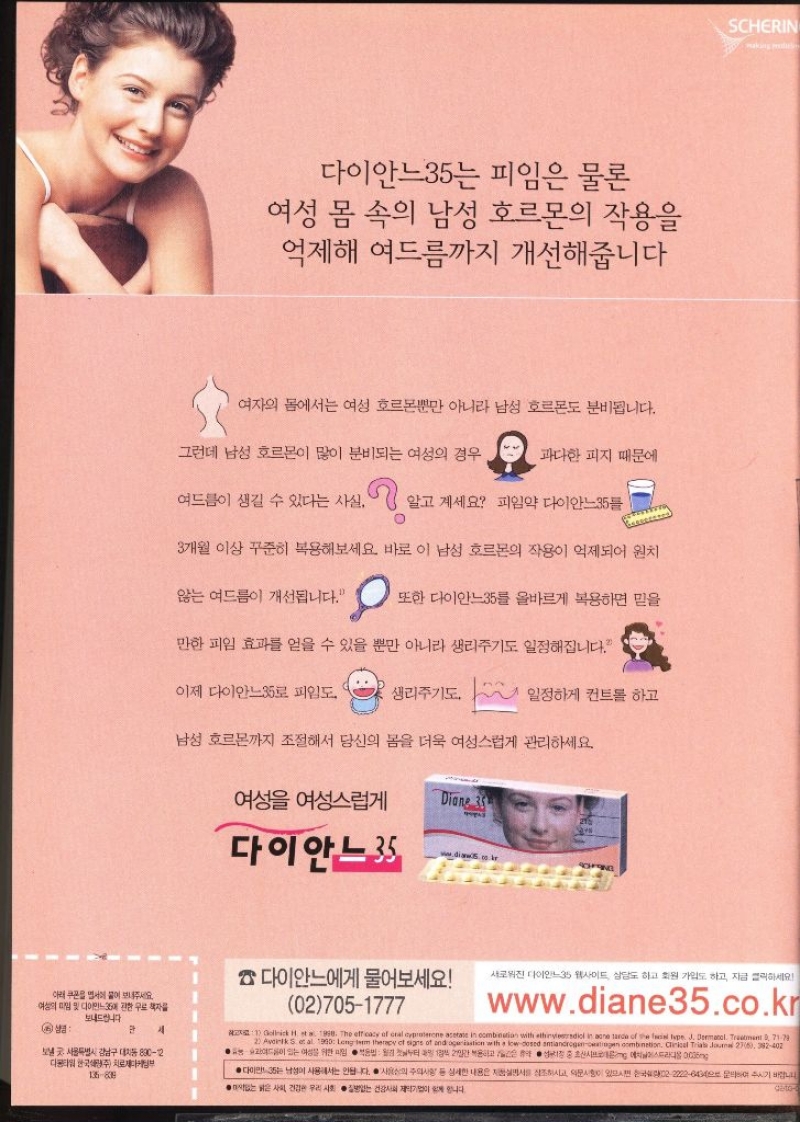 다이안느35는 피임은 물론 여성 몸 속의 남성 호르몬의 작용을 억제해 여드름까지 개선해줍니다 여자의 몸에서는 여성 호르몬뿐만 아니라 남성 호르몬도 분비됩니다. 그런데 남성 호르몬이 많이 분비되는 여성의 경우 과다한 피지 때문에 여드름이 생길 수 있다는 사실. 알고 계세요 피임약 다이안느35 3개월 이상 꾸준히 복용해보세요 바로 이 남성 호르몬의 작용이 억제되어 원치 않는 여드름이 개선됩니다. 또한 다이안느35를 올바르게 복용하면 믿을 만한 피임 효과를 얻을 수 있을 뿐만 아니라 생리주기도 일정해집니다. 이제 다이안느35로 피임도 생리주기도. 일정하게 컨트롤 하고 남성 호르몬까지 조절해서 당신의 몸을 더욱 여성스럽게 관리하세요. 여성 여성스럽게 Diane 33 다이안느35 diaw5 co in SCHERIN 다이안느에게 물어보세요 새로워진 다이안느35 웹사이트 상담도 하고 회원 가입도 하고 지금 클릭하세요 아래 부서에 붙어 보내주세요 여성의 입 및 다이민에 관한 무료책자를 보내드립니다  세 보낼 서울특별시 강남구 대치동 8902 027051777 1 Gellick H. et a 1990. The efficacy of a 2 Avonik S. et al. 1990 Long term therapy of signs of and age istion within with the adiol in one tarde of the fail type J. Dermatol. Treatment 07179 v et signs of and ageiastion with a lowdosed antiandrogenoestrogen combination. Clinical Trial Journal 276 392402 여드름이 있는 여성을 위한 부터 2일간 복용시에스트라디올00ng www.diane35.co.kr 한국주 치료제다케팅부 136838 ● ●다이만35는 남성이 사용해서는 안됩니다. 사용 주의사항 사회 건강한 우리 사회 없는 건강사회 상세한 내용은 지면서 조하시고 의문이 있으시면 0222226404 하여 주시기 바랍니다 니다. Gato4