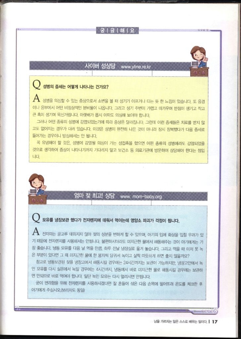 궁금해요 사이버 성상담 www.yline.re.kr  Q 성병의 증세는 어떻게 나타나는 건가요  A 성병을 의심할 수 있는 증상으로서 소변을 볼 때 성기가 아프거나 타는 듯 한 느낌이 있습니다. 또 음경 이나 음부에서 어떤 비정상적인 분비물이 나옵니다. 그리고 성기 주변이 가렵고 따가우며 반점이 생기고 작고 큰 혹이 생기며 욱신거립니다. 아랫배가 몹시 아파도 의심해 보아야 합니다. 그러나 어떤 종류의 성병에 감염되었는가에 따라 증상은 달라집니다. 그런데 이런 증세들은 치료를 받지 않 고도 없어지는 경우가 더러 있습니다. 이것은 성병이 완전히 나은 것이 아니라 잠시 잠복했다가 다음 증세로 들어가는 경우이니 방심해서는 안 됩니다. 꼭 유념해야 할 것은 성병에 감열될 의심이 가는 성접촉을 했으면 어떤 종류의 성병에라도 감염되었을 것으로 생각하여 증상이 나타나기까지 기다리지 말고 보건소 등 의료기관에 방문하여 상담해야 한다는 점입 니다.  엄마 젖 최고 상담 www.mombaby.org  Q 모유를 냉장보관했다가 전자렌지에 데워서 먹이는데 영양소 파괴가 걱정이 됩니다. A 전자파는 골고루 데워지지 않아 젖의 성분을 변하게 할 수 있으며 아기의 입에 화상을 입힐 우려가 있 기 때문에 전자렌지를 사용해서는 안됩니다. 불편하시더라도 미지근한 물에서 해동해주는 것이 아기에게는 가 장 좋습니다. 냉동 모유를 다음 날 먹을 만큼 하루 전날 냉장실로 옮겨 놓습니다. 그리고 먹을 때 미처 못 녹 은 부분이 있다면 그 때 미지근한 물에 한 봉지씩 담궈서 녹이고 살짝 따뜻하게 하면 좋지 않을까요 참고로 냉동보관된 젖을 냉장고에서 해동시킬 경우에는 24시간까지는 보관이 가능하지만 냉장고안에서 녹 인 모유를 다시 실온에서 녹일 경우에는 4시간까지 냉동에서 바로 미지근한 물로 해동시킬 경우에는 보관하 면 안되므로 바로 먹여야 합니다. 일단 녹인 모유는 다시 얼리시면 안됩니다. 굳이 편리함을 위해 전자렌지를 사용하시겠다면 잘 흔들어 섞은 다음 손목에 떨어뜨려 온도를 체크한 후 아기에게 주십시오.보리차도 동일 