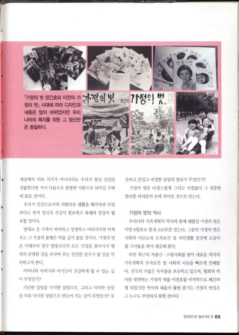 「가정의 벗 창간호와 이전의 가 가정의 벗 정의 벗」 시대에 따라 디자인과 내용은 많이 바뀌었지만 우리 나라의 복지를 위한 그 정신만 은 동일하다.  세상에서 비록 거지가 아니더라도 우리가 항상 인권을 짓밟힌다면 거지 다음으로 불쌍한 사람으로 되어갈 수밖 에 없을 것이다. 우리가 인간으로서의 사람다운 생활을 해가자면 무엇 보다도 먼저 정신의 건강이 필요하고 육체의 건강이 필 요할 것이다. 반대로 온 가족이 허약하고 멍청하고 어리석다면 닥쳐 오는 그 가정의 불행은 막을 길이 없을 것이다. 가정의 벗 은 이제부터 전국 방방곡곡의 모든 가정을 찾아가서 행 복의 분명한 길을 속삭여 주는 친밀한 친구가 될 것을 약 속하고자 한다. 어머니와 아버지와 아기들이 건강하게 될 수 있는 길 이 무엇인가 가난한 살림을 넉넉한 살림으로 그리고 넉넉한 살림 을 더욱 넉넉한 살림으로 만들어 가는 길이 무엇인가 오 붓하고 즐겁고 버젓한 살림의 열쇠가 무엇인가 가정의 벗은 다정스럽게 그리고 아낌없이 그 귀중한 열쇠를 여러분의 손에 쥐어줄 것으로 믿는다. 가정의 벗의 역사 우리나라 가족계획의 역사와 함께 해왔던 가정의 벗은 이번 6월호 통권 442호를 맞는다. 그동안 가정의 벗은 사회의 이슈들과 모자보건 및 국민생활 증진에 도움이 될 기사들을 찾아 제공해 왔다. 또한 최근의 저출산·고령사회를 맞아 새로운 의미의 가족계획과 모자보건 및 사회의 이슈를 빠르게 전해왔 다. 전국의 수많은 독자층을 보유하고 있으며 협회의 역 사를 대변하는 가정의 벗을 이번호를 마지막으로 폐간하 게 되었지만 역사의 내음이 물씬 풍기는 가정의 벗임은 그 누구도 부인하지 못할 것이다.  
