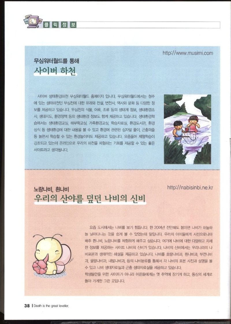 클릭정보  무심워터월드를 통해 사이버 하천  사이버 생태환경하천 무심워터월드 홈페이지 입니다. 무심워터월드에서는 청주 에 있는 생태하천인 무심천에 대한 유래와 전설 변천사 역사와 문화 등 다양한 정 보를 제공하고 있습니다. 무심천의 식물 어류 조류 등의 생태계 정보 생태환경조 •사 생태지도 환경정책 등의 생태환경 정보도 함께 제공하고 있습니다. 생태환경학 습에서는 생태환경교실 해부학교실 가족환경교실 학습자료실 환경도서관 환경 상식 등 생태환경에 대한 내용을 볼 수 있고 환경에 관련된 십자말 풀이 곤충퍼즐 등 놀면서 학습할 수 있는 환경놀이터도 제공하고 있습니다. 요즘들어 체험학습이 강조되고 있는데 온라인으로 우리의 하천을 체험하는 기회를 제공할 수 있는 좋은 사이트라고 생각됩니다. httpwww.musim.com   노랑나비 흰나비 우리의 산야를 덮던 나비의 신비 httpnabisinbi.ne.kr  요즘 도시에서는 나비를 보기 힘듭니다. 한 20여년 전만해도 봄이면 나비가 하늘하 늘 날아다니는 것을 쉽게 볼 수 있었는데 말입니다. 우리의 아이들에게 사진으로나마 배추흰나비 노랑나비를 체험하게 해주고 싶습니다. 여기에 나비에 대한 다양하고 자세 한 정보를 제공하는 사이트 나비의 신비가 있습니다. 나비의 신비에서는 우리나라의 나 비표본과 생태적인 해설을 제공하고 있습니다. 나비를 호랑나비과 흰나비과 부전나비 과 팔랑나비과 네발나비과 등의 나비분류를 통해서 각 나비의 표본 사진과 설명을 볼 수 있고 나비 생태자료실과 곤충 생태자료실을 제공하고 있습니다. 학생들만을 위한 사이트가 아니라 어른들에게는 옛 추억에 잠기게 하고 동심의 세계로 돌아가게한 그런 곳입니다.