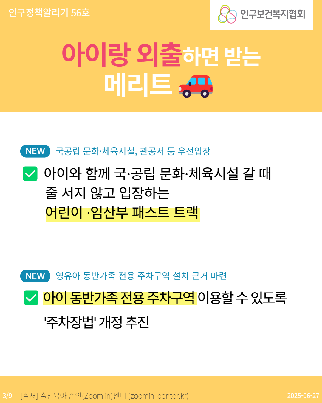  인구정책알리기 56호 인구보건복지협회 아이랑 외출하면 받는 메리트 NEW 국공립 문화·체육시설 관공서 등 우선입장 아이와 함께 국·공립 문화·체육시설 갈 때 줄 서지 않고 입장하는 어린이·임산부 패스트 트랙 NEW 영유아 동반가족 전용 주차구역 설치 근거 마련 아이 동반가족 전용 주차구역 이용할 수 있도록 주차장법 개정 추진 39 출처 출산육아 줌인Zoom in센터 zoomincenter.kr 20250627