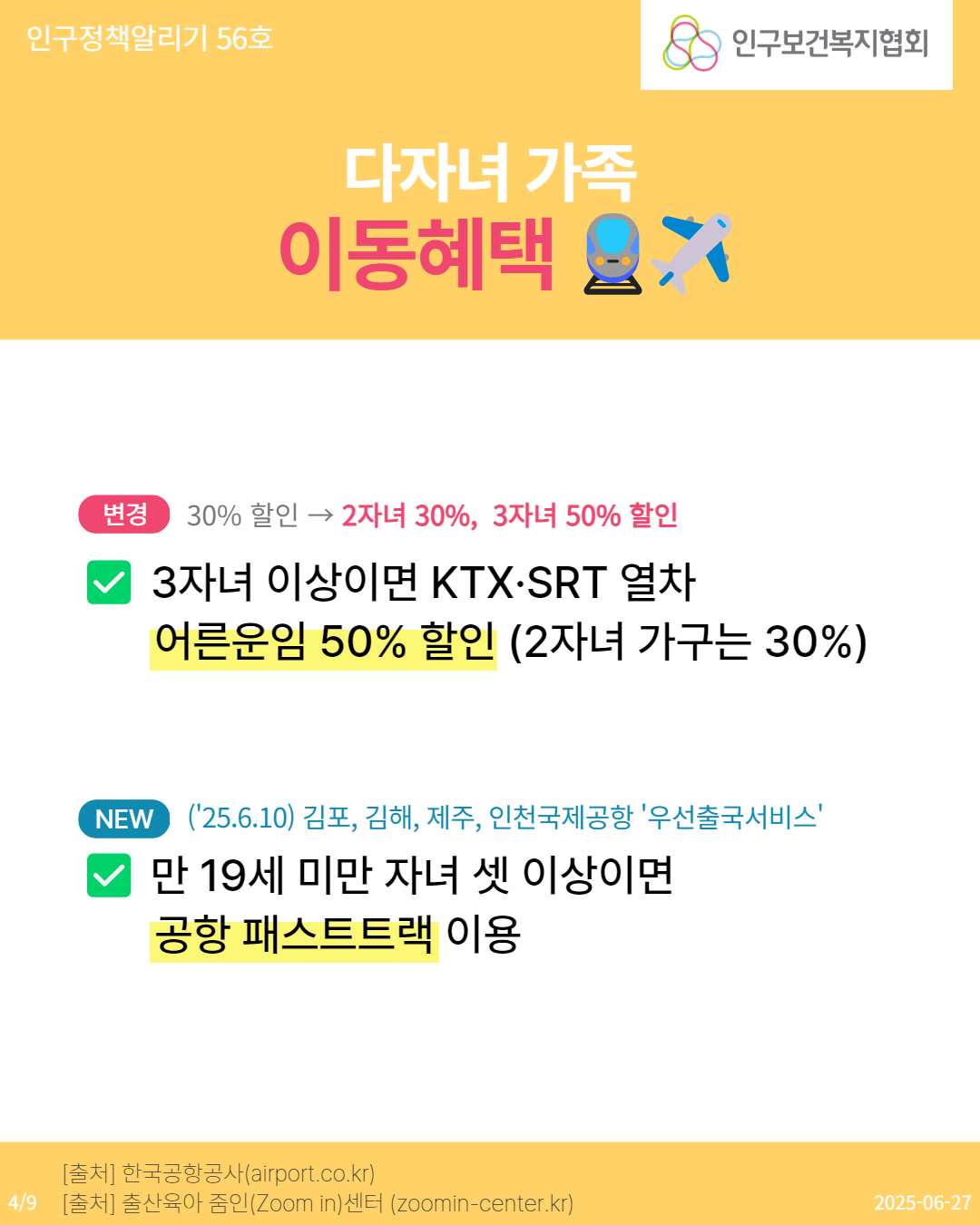  인구정책알리기 56호 다자녀 가족 이동혜택  인구보건복지협회 변경 30 할인 2자녀 30 3자녀 50 할인 3자녀 이상이면 KTX·SRT 열차 어른운임 50 할인 2자녀 가구는 30 NEW 25.6.10 김포 김해 제주 인천국제공항 우선출국서비스 만 19세 미만 자녀 셋 이상이면 공항 패스트트랙 이용 출처 한국공항공사airport.co.kr 49 출처 출산육아 줌인Zoom in센터 zoomincenter.kr 20250627