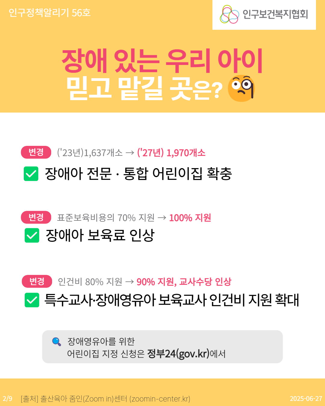  인구정책알리기 56호 인구보건복지협회 장애 있는 우리 아이 믿고 맡길 곳은 9 변경 23년1637개소→ 27년 1970개소 장애아 전문 · 통합 어린이집 확충 변경 표준보육비용의 70 지원 → 100 지원 장애아 보육료 인상 변경 인건비 80 지원 → 90 지원 교사수당 인상 특수교사·장애영유아 보육교사 인건비 지원 확대 장애영유아를 위한 어린이집 지정 신청은 정부24gov.kr에서 29 출처 출산육아 줌인Zoom in센터 zoomincenter.kr 20250627