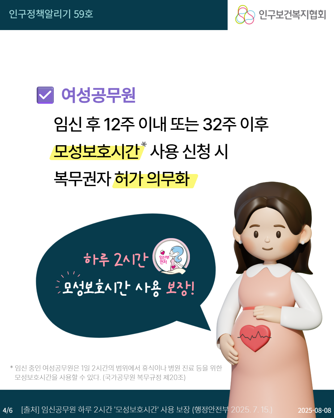  인구정책알리기 59호 인구보건복지협회 여성공무원 임신후 12주 이내 또는 32주이후 모성보호시간사용 신청 시 복무권자 허가 의무화 하루 2시간 임산부 먼저 모성보호시간 사용 보장 임신 중인 여성공무원은 1일 2시간의 범위에서 휴식이나 병원 진료 등을 위한 모성보호시간을 사용할 수 있다. 국가공무원 복무규정 제20조 46 출처 임신공무원 하루 2시간 모성보호시간 사용 보장 행정안전부 2025. 7. 15. 20250808