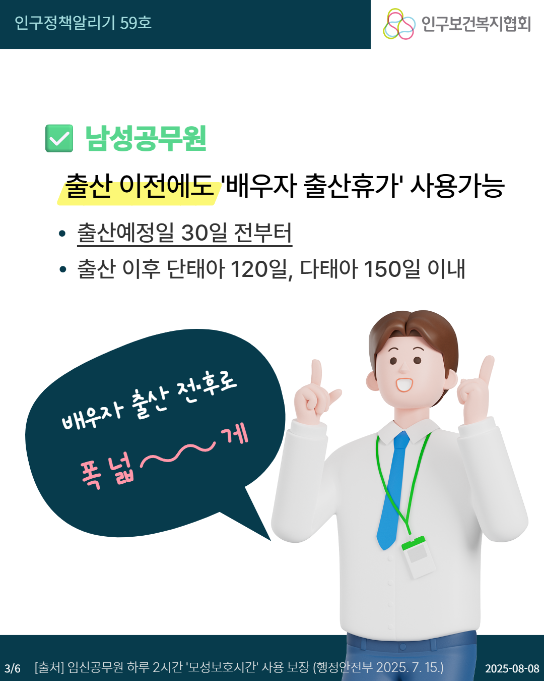  인구정책알리기 59호 인구보건복지협회 남성공무원 출산 이전에도 배우자 출산휴가 사용가능 • 출산예정일 30일 전부터 • 출산 이후 단태아 120일 다태아 150일 이내 배우자 출산 전후로 폭넓 게 36 출처 임신공무원 하루 2시간 모성보호시간 사용 보장 행정안전부 2025. 7. 15. 20250808