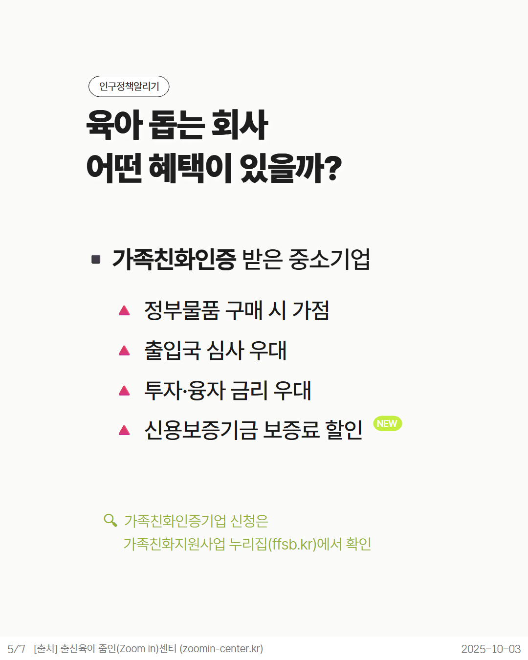 인구정책알리기  육아 돕는 회사  어떤 혜택이 있을까  ■ 가족친화인증 받은 중소기업  ▲ 정부물품 구매 시 가점  △ 출입국 심사 우대  ▲ 투자·융자 금리 우대  ▲ 신용보증기금 보증료 할인  Q 가족친화인증기업 신청은  가족친화지원사업 누리집ffsb.kr에서 확인  57 출처 출산육아 줌인Zoom in센터 zoomincenter.kr  NEW  20251003
