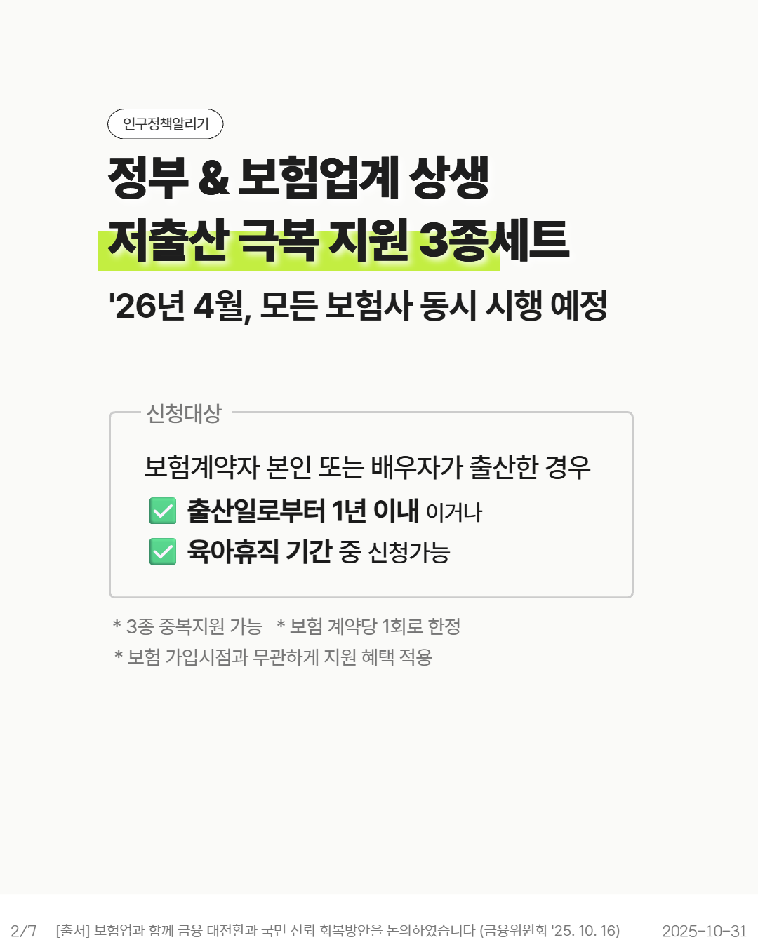 인구정책알리기  정부  보험업계 상생  저출산 극복 지원 3종세트  26년 4월 모든 보험사 동시 시행 예정  •신청대상  보험계약자 본인 또는 배우자가 출산한 경우  출산일로부터 1년 이내 이거나  육아휴직 기간 중 신청가능   3종 중복지원 가능 보험 계약당 1회로 한정  보험 가입시점과 무관하게 지원 혜택 적용  27  출처 보험업과 함께 금융 대전환과 국민 신뢰 회복방안을 논의하였습니다 금융위원회 25. 10. 16  20251031