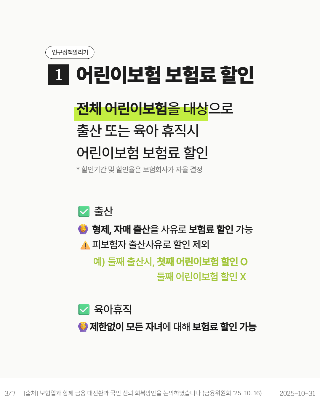 인구정책알리기  1 어린이보험 보험료 할인  전체 어린이보험을 대상으로  출산 또는 육아 휴직시  어린이보험 보험료 할인   할인기간 및 할인율은 보험회사가 자율 결정  출산  4 형제 자매 출산을 사유로 보험료 할인 가능  피보험자 출산사유로 할인 제외  예 둘째 출산시 첫째 어린이보험 할인 o 둘째 어린이보험 할인 X  □ 육아휴직  제한없이 모든 자녀에 대해 보험료 할인 가능  37  출처 보험업과 함께 금융 대전환과 국민 신뢰 회복방안을 논의하였습니다 금융위원회 25. 10. 16  20251031
