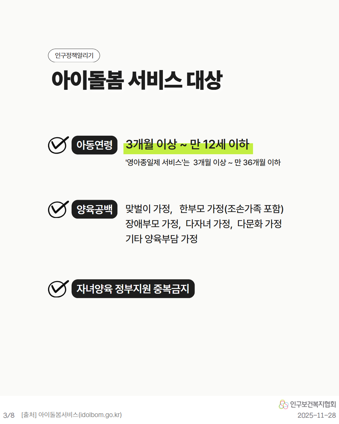인구정책알리기  아이돌봄 서비스 대상  아동연령 3개월 이상만 12세 이하  영아종일제 서비스는 3개월 이상  만 36개월 이하  양육공백 맞벌이 가정 한부모 가정조손가족 포함 장애부모 가정다자녀 가정 다문화 가정 기타 양육부담 가정  자녀양육 정부지원 중복금지  인구보건복지협회  38 출처 아이돌봄서비스idolbom.go.kr  20251128