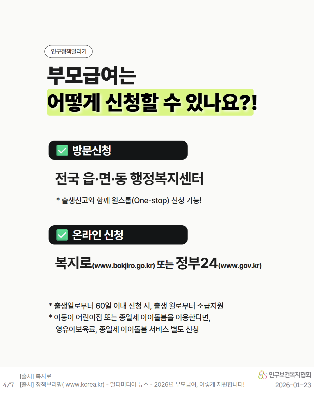 인구정책알리기  부모급여는 어떻게 신청할 수 있나요  ✔ 방문신청 전국 읍·면·동 행정복지센터 출생신고와 함께 원스톱Onestop 신청 가능  ✔ 온라인 신청 복지로www.bokjiro.go.kr  또는 정부24www.gov.kr   출생일로부터 60일 이내 신청 시 출생월로부터 소급지원 아동이 어린이집 또는 종일제 아이돌봄을 이용한다면 영유아보육료 종일제 아이돌봄 서비스 별도 신청  출처 동일 20260123 인구보건복지협회