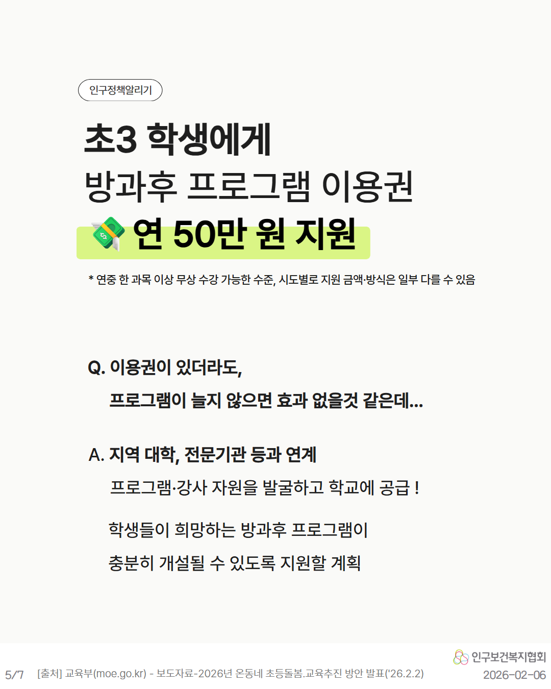 인구정책알리기  초3 학생에게  방과후 프로그램 이용권  연 50만원 지원   연중 한 과목 이상 무상 수강 가능한 수준 시도별로 지원 금액·방식은 일부 다를 수 있음  Q. 이용권이 있더라도  프로그램이 늘지 않으면 효과 없을것 같은데...  A. 지역 대학 전문기관 등과 연계  프로그램·강사 자원을 발굴하고 학교에 공급  학생들이 희망하는 방과후 프로그램이 충분히 개설될 수 있도록 지원할 계획  인구보건복지협회  57  출처 교육부moe.go.kr  보도자료2026년 온동네 초등돌봄.교육추진 방안 발표26.2.2  20260206