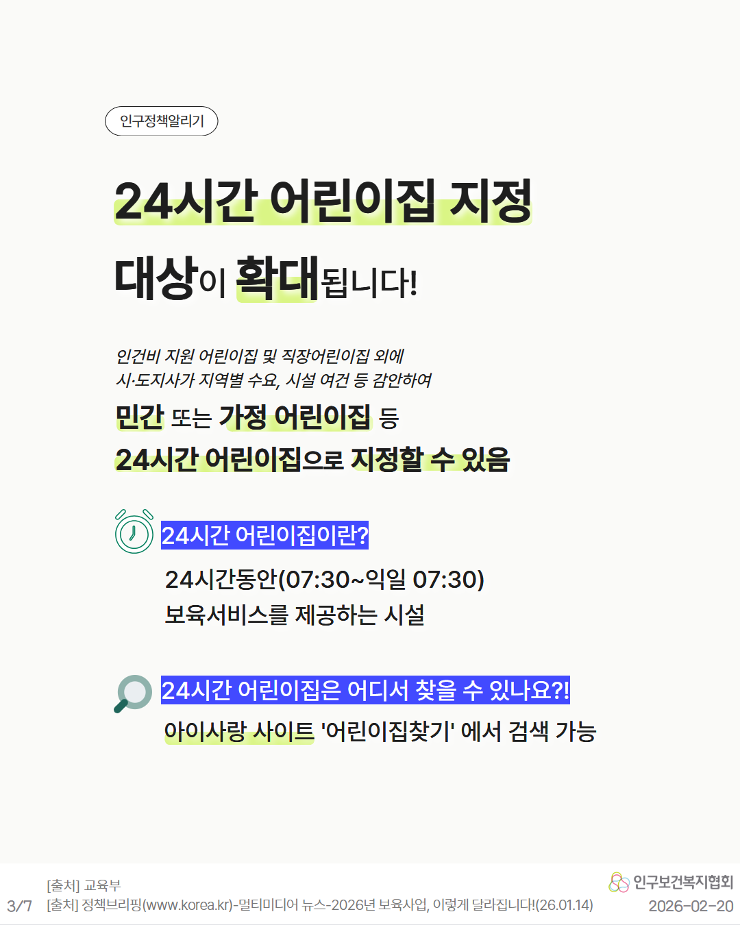 인구정책알리기  24시간 어린이집 지정 대상이 확대됩니다  인건비 지원 어린이집 및 직장어린이집 외에 시·도지사가 지역별 수요 시설 여건 등 감안하여 민간 또는 가정 어린이집 등 24시간 어린이집으로 지정할 수 있음  24시간 어린이집이란  24시간동안0730익일 0730 보육서비스를 제공하는 시설  24시간 어린이집은 어디서 찾을 수 있나요 아이사랑 사이트 ‘어린이집찾기’에서 검색 가능  출처 교육부 출처 정책브리핑www.korea.kr–멀티미디어  뉴스– 2026년 보육사업 이렇게 달라집니다26.01.14