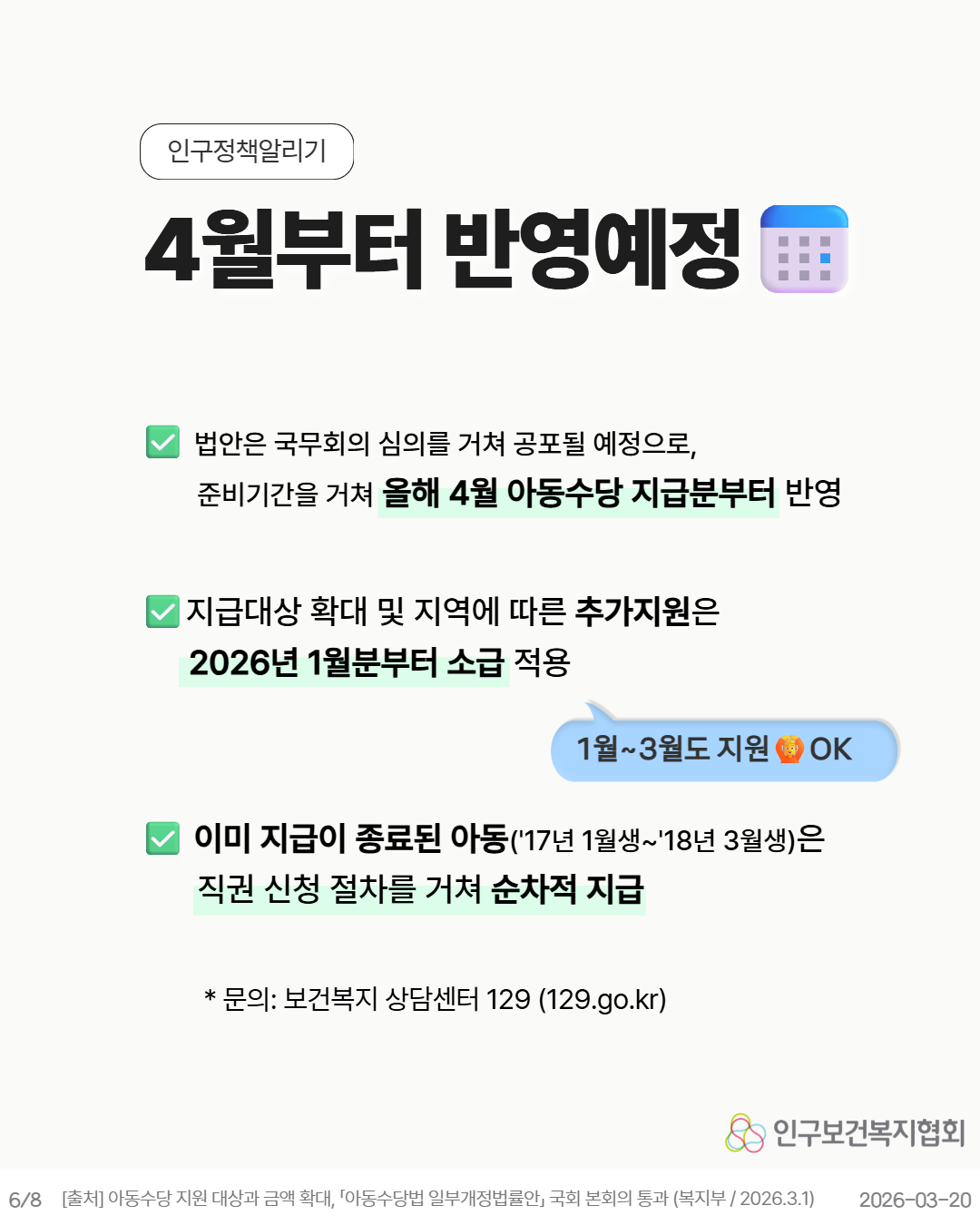 4월부터 반영예정  법안은 국무회의 심의를 거쳐 공포될 예정으로 준비기간을 거쳐 올해 4월 아동수당 지급분부터 반영   지급대상 확대 및 지역에 따른 추가지원은 2026년 1월분부터 소급 적용  💬 1월3월도 지원 🦁 OK  ✔ 이미 지급이 종료된 아동‘17년 1월생‘18년 3월생은 직권 신청 절차를 거쳐 순차적 지급  문의 보건복지 상담센터 129 129.go.kr