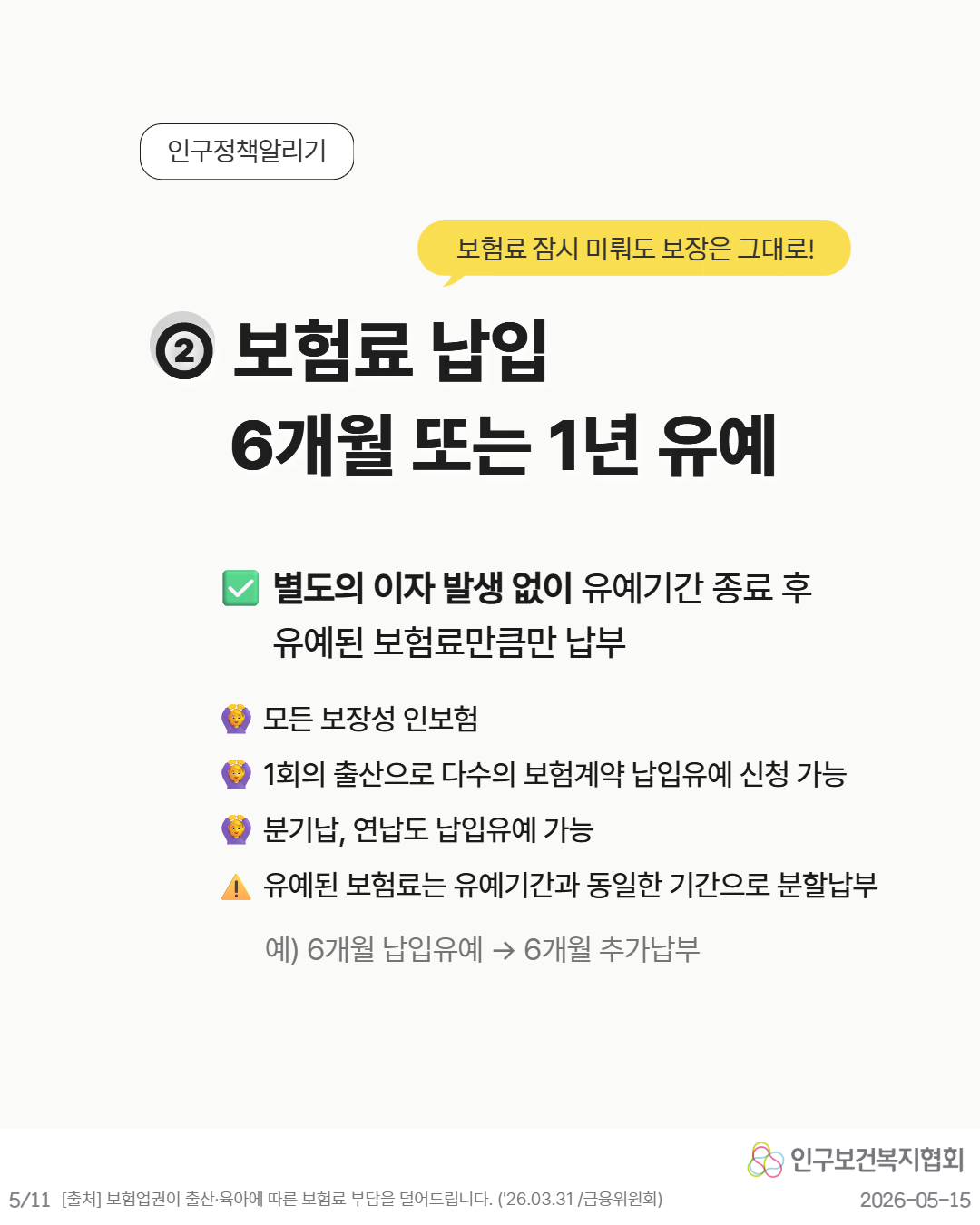 💬 보험료 잠시 미뤄도 보장은 그대로  ② 보험료 납입 6개월 또는 1년 유예  ☑ 별도의 이자 발생 없이 유예기간 종료 후 유예된 보험료만큼만 납부  👨‍👧 모든 보장성 인보험 👨‍👧 1회의 출산으로 다수의 보험계약 납입유예 신청 가능 👨‍👧 분기납 연납도 납입유예 가능  ⚠ 유예된 보험료는 유예기간과 동일한 기간으로 분할납부  예 6개월 납입유예 → 6개월 추가납부