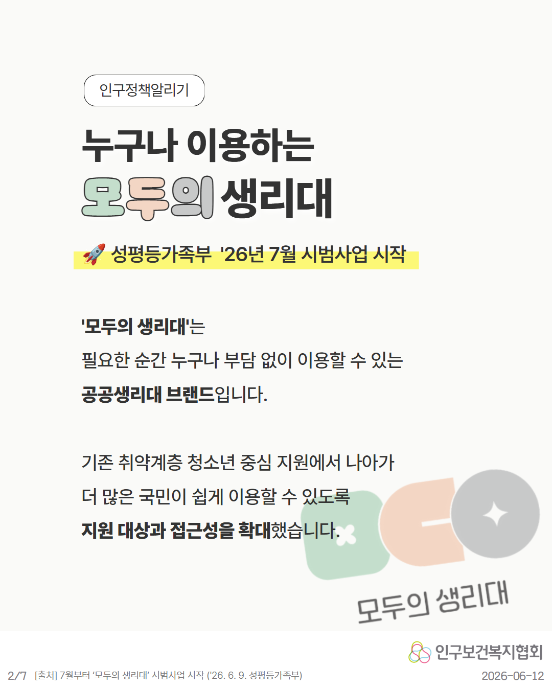 인구정책알리기  누구나 이용하는 모두의 생리대  🚀 성평등가족부 ’26년 7월 시범사업 시작  모두의 생리대는  필요한 순간 누구나 부담 없이 이용할 수 있는 공공생리대 브랜드입니다.  기존 취약계층 청소년 중심 지원에서 나아가 더 많은 국민이 쉽게 이용할 수 있도록  지원 대상과 접근성을 확대했습니다.