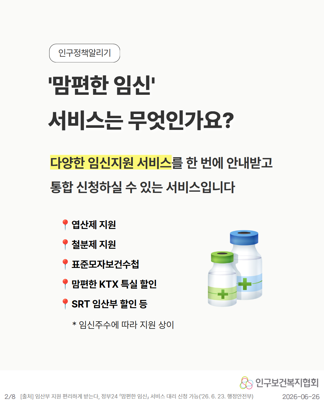 2P. 맘편한 임신 서비스는 무엇인가요  다양한 임신지원 서비스를 한 번에 안내받고 통합 신청하실 수 있는 서비스입니다  📍 엽산제 지원 📍 철분제 지원 📍 표준모자보건수첩 📍 맘편한 KTX 특실 할인 📍 SRT 임산부 할인 등  임신주수에 따라 지원 상이