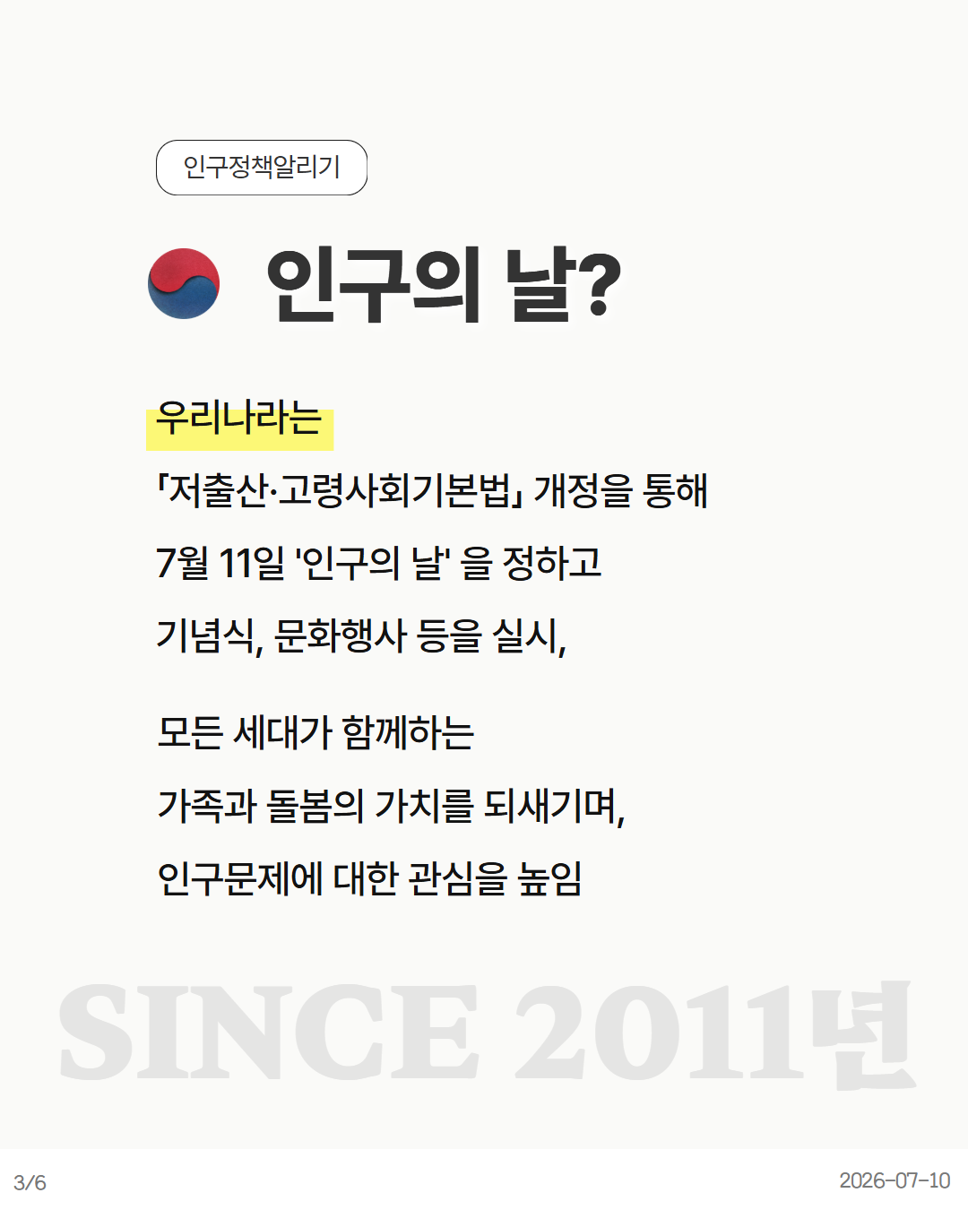 인구의 날 우리나라는 「저출산·고령사회기본법」 개정을 통해 7월 11일 인구의 날 을 정하고 기념식 문화행사 등을 실시 모든 세대가 함께하는 가족과 돌봄의 가치를 되새기며 인구문제에 대한 관심을 높임