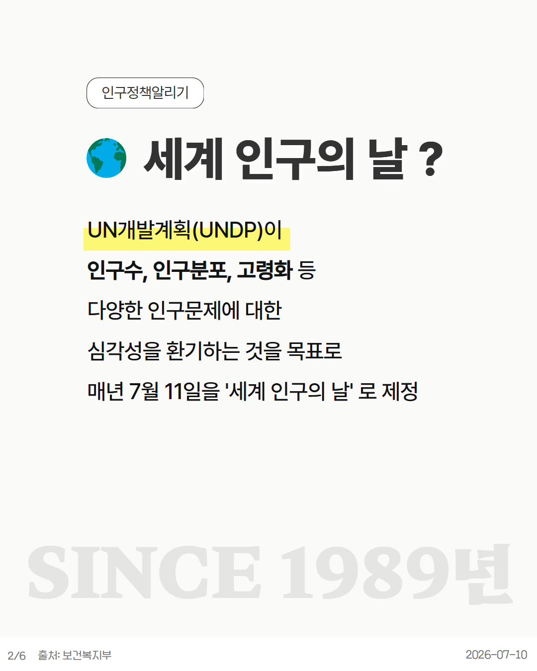 세계 인구의 날  UN개발계획UNDP이 인구수 인구분포 고령화 등 다양한 인구문제에 대한 심각성을 환기하는 것을 목표로 매년 7월 11일을 세계 인구의 날 로 제정 SINCE 1989년