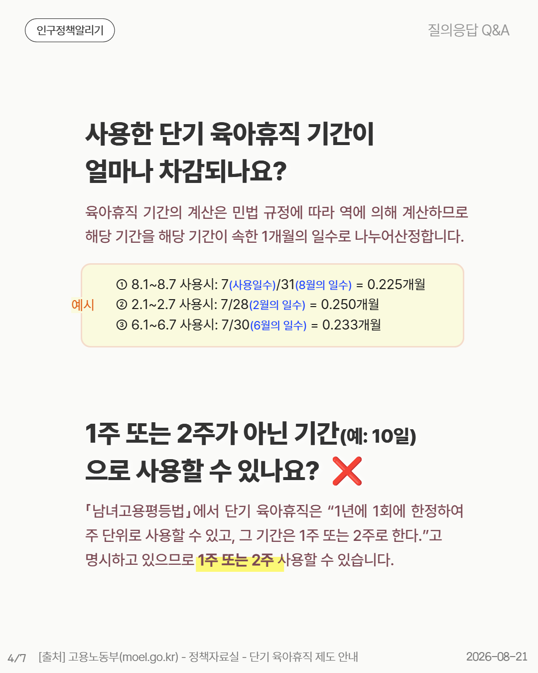 사용한 단기 육아휴직 기간이 얼마나 차감되나요 육아휴직 기간의 계산은 민법 규정에 따라 역에 의해 계산하므로 해당 기간을 해당 기간이 속한 1개월의 일수로 나누어산정합니다. ① 8.18.7 사용시 7사용일수318월의 일수  0.225개월 ② 2.12.7 사용시 7282월의 일수  0.250개월 ③ 6.16.7 사용시 7306월의 일수  0.233개월 1주 또는 2주가 아닌 기간예 10일 으로 사용할 수 있나요  ❌ 「남녀고용평등법」에서 단기 육아휴직은 “1년에 1회에 한정하여 주 단위로 사용할 수 있고 그 기간은 1주 또는 2주로 한다.”고 명시하고 있으므로 1주 또는 2주 사용할 수 있습니다.