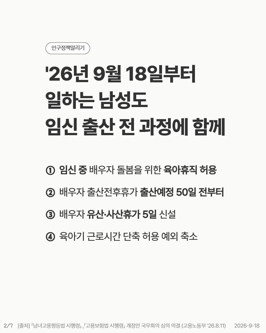 26년 9월 18일부터 일하는 남성도 임신 출산 전 과정에 함께   임신 중 배우자 돌봄을 위한 육아휴직 허용  배우자 출산전후휴가 출산예정 50일 전부터  배우자 유산·사산휴가 5일 신설  육아기 근로시간 단축 허용 예외 축소