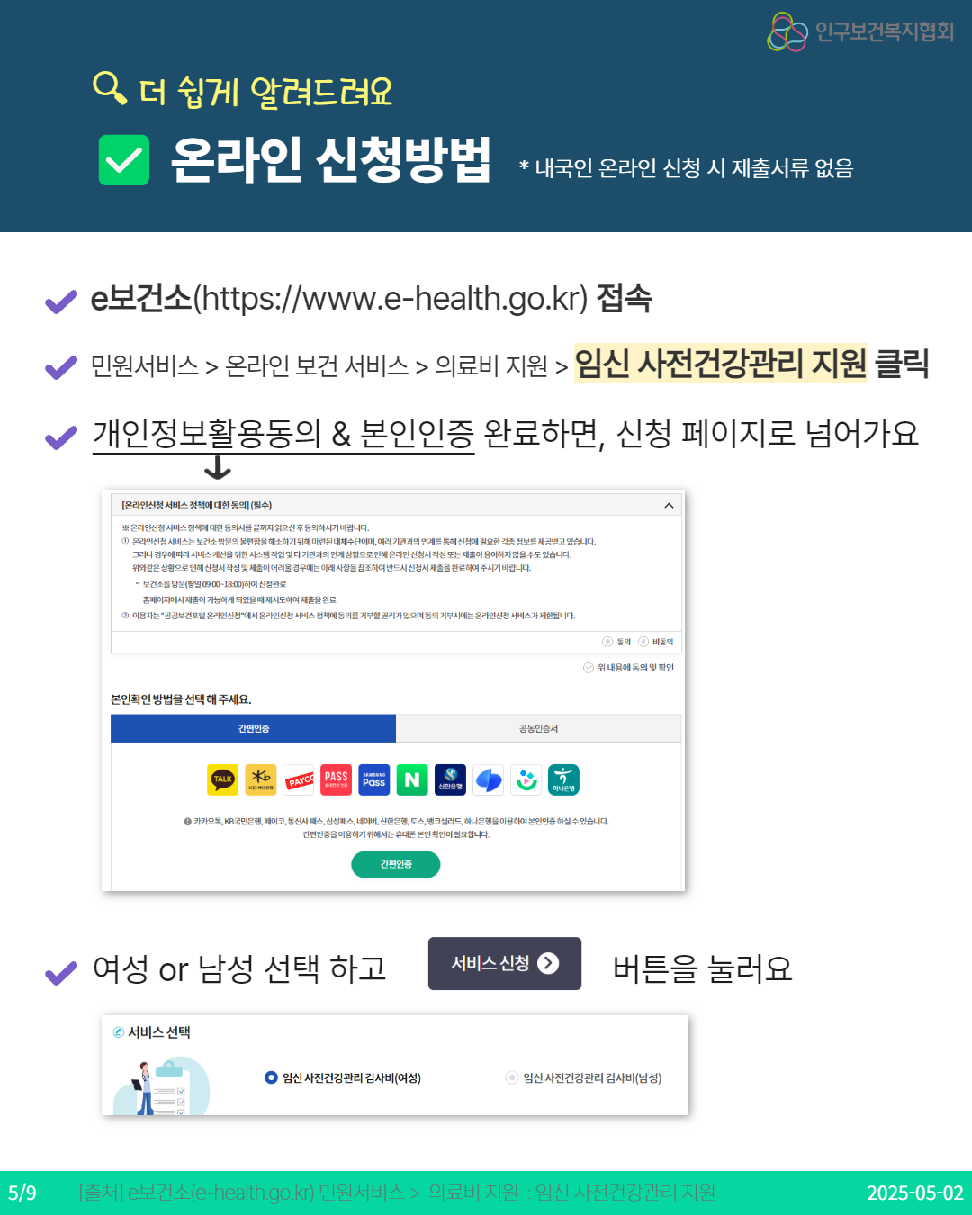  인구보건복지협회 Q 더 쉽게 알려드려요 온라인 신청방법  내국인 온라인 신청 시 제출서류 없음 e보건소httpswww.ehealth.go.kr 접속 민원서비스  온라인 보건 서비스  의료비 지원  임신 사전건강관리 지원 클릭 개인정보활용동의  본인인증 완료하면 신청 페이지로 넘어가요 ↓ 온라인신청 서비스 정책에 대한 동의 필수 ※ 온라인신청서비스정책에 대한 동의서를 끝까지 읽으신후 동의하시기 바랍니다. 1 온라인신청서비스는 보건소 방문의 불편함을 해소하기 위해 마련된 대체수단이며 여러 기관과의 연계를 통해 신청에 필요한 각종 정보를 제공받고 있습니다. 그러나 경우에 따라 서비스개선을 위한 시스템 작업 및 타 기관과의 연계상함으로 인해 온라인신청서 작성 또는 제출이 용이하지 않을수도 있습니다. 위와같은 상황으로인해 신청서작성 및 제출이 어려울 경우에는 아래사항을 참조하여 반드시 신청서 제출을 완료하여 주시기 바랍니다.  보건소를 방문방일 09001800하여 신청완료 홈페이지에서 제출이 가능하게 되었을때 재시도하여 제출을완료 2 이용자는 공공보건포털 온라인신청서 온라인신청 서비스정책에 동의를 거부할 권리가 있으며 동의거부시에는 온라인신청서비스가 제한됩니다. e동의 e 비동의 본인확인 방법을 선택해 주세요. 간편인증 TALK b KRI PAYCO PASS Pass N 신한은행 공동인증서 하나은행 9 위 내용에 동의 및 확인 ● 카카오톡 KB국민은행 페이코 통신사 패스삼성패스 네이버 신한은행 토스 뱅크샐러드 하나은행을 이용하여 본인인증하실수있습니다. 간편인증을 이용하기 위해서는 휴대폰 본인확인이 필요합니다. 간편인증 여성 or 남성 선택 하고 서비스 신청 버튼을 눌러요 2 서비스 선택 ᄋ 임신 사전건강관리 검사비여성 ● 임신사전건강관리 검사비남성 59 출처 e보건소ehealth.go.kr 민원서비스  의료비 지원  임신 사전건강관리 지원 20250502