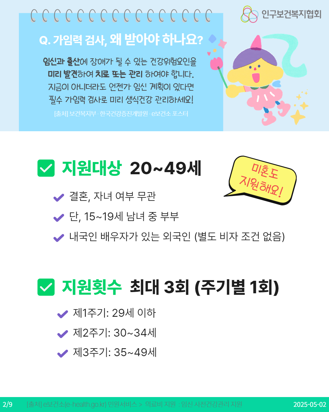  Q. 가임력 검사 왜 받아야 하나요 임신과 출산에 장애가 될 수 있는 건강위험요인을 미리 발견하여 치료 또는 관리 하여야 합니다. 지금이 아니더라도 언젠가 임신 계획이 있다면 필수 가임력 검사로 미리 생식건강 관리하세요 출처 보건복지부·한국건강증진개발원 보건소 포스터 인구보건복지협회 지원대상 2049세 미혼도 지원해요 ♥결혼 자녀 여부 무관 단 1519세 남녀 중 부부 ♥내국인 배우자가 있는 외국인 별도 비자 조건 없음 지원횟수 최대 3회 주기별 1회 제1주기 29세 이하 제2주기 3034세 제3주기 3549세 29 출처 e보건소ehealth.go.kr 민원서비스  의료비 지원  임신 사전건강관리 지원 20250502