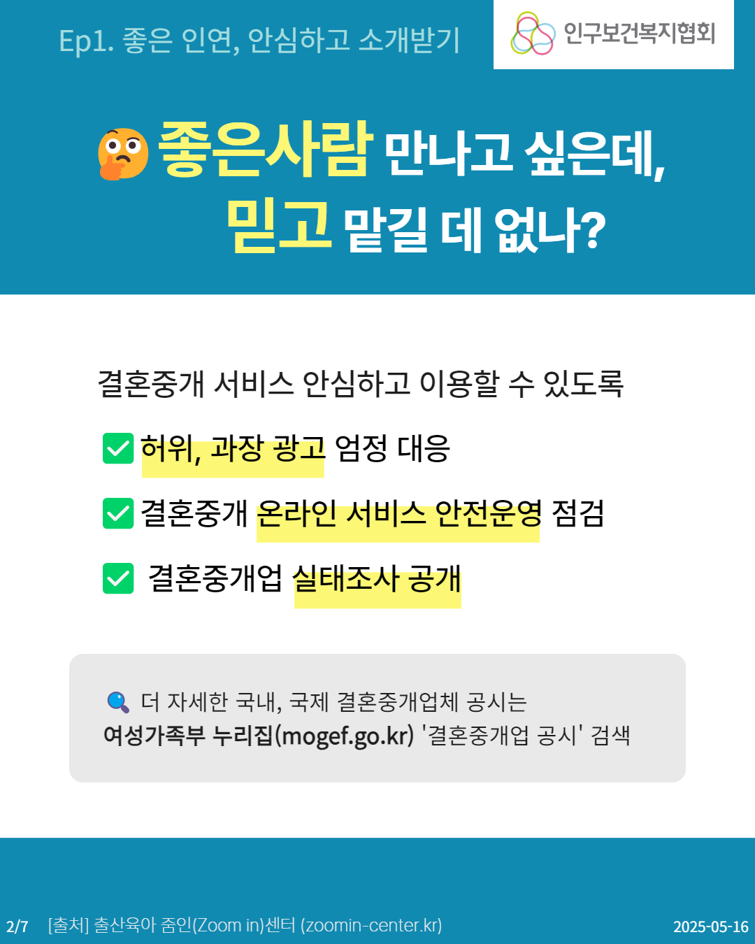  Ep1. 좋은 인연 안심하고 소개받기 인구보건복지협회 좋은사람 만나고 싶은데 믿고 맡길 데 없나 결혼중개 서비스 안심하고 이용할 수 있도록 허위 과장 광고 엄정 대응 결혼중개 온라인 서비스 안전운영 점검 결혼중개업 실태조사 공개 더 자세한 국내 국제 결혼중개업체 공시는 여성가족부 누리집mogef.go.kr 결혼중개업 공시 검색 27 출처 출산육아 줌인Zoom in센터 zoomincenter.kr 20250516