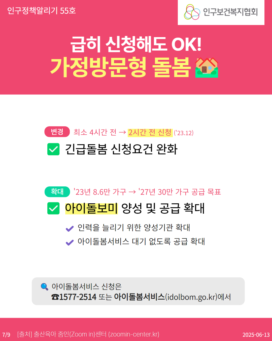  인구정책알리기 55호 급히 신청해도 OK 가정방문형 돌봄 인구보건복지협회 변경 최소 4시간 전 →2시간 전 신청 23.12 긴급돌봄 신청요건 완화 확대 23년 8.6만 가구→ 27년 30만 가구 공급 목표 아이돌보미 양성 및 공급 확대 인력을 늘리기 위한 양성기관 확대 아이돌봄서비스 대기 없도록 공급 확대 아이돌봄서비스 신청은 15772514 또는 아이돌봄서비스idolbom.go.kr에서 79 출처 출산육아 줌인Zoom in센터 zoomincenter.kr 20250613