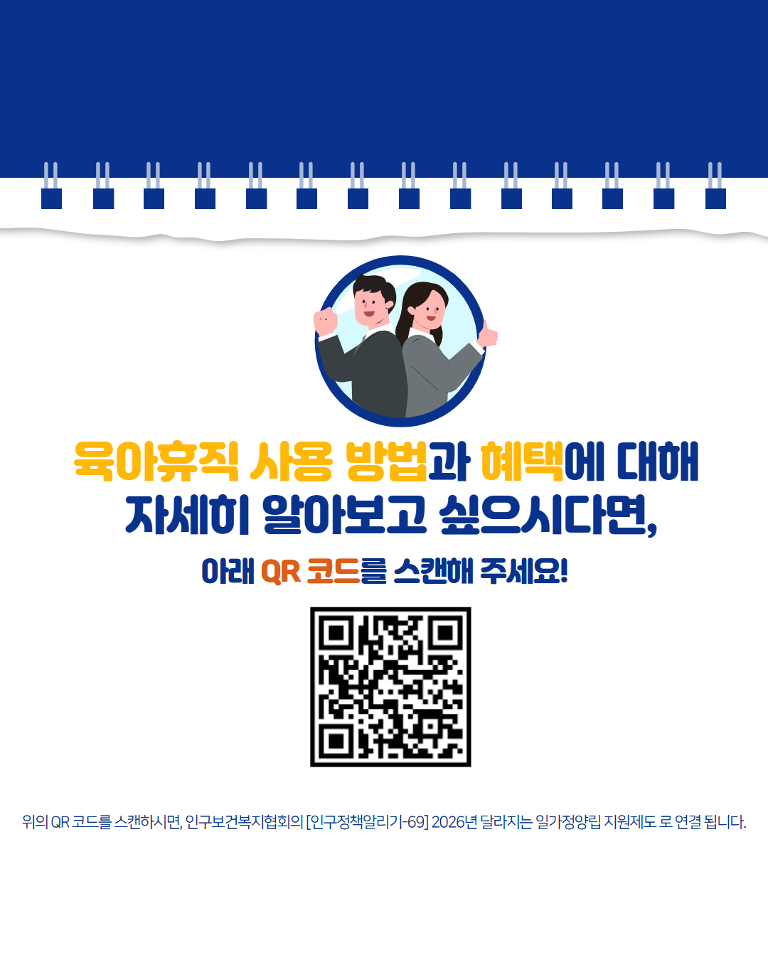 육아휴직 사용 방법과 혜택에 대해  자세히 알아보고 싶으시다면  아래 QR 코드를 스캔해 주세요  위의 QR 코드를 스캔하시면 인구보건복지협회의 인구정책알리기69 2026년 달라지는 일가정양립 지원제도로 연결됩니다. 