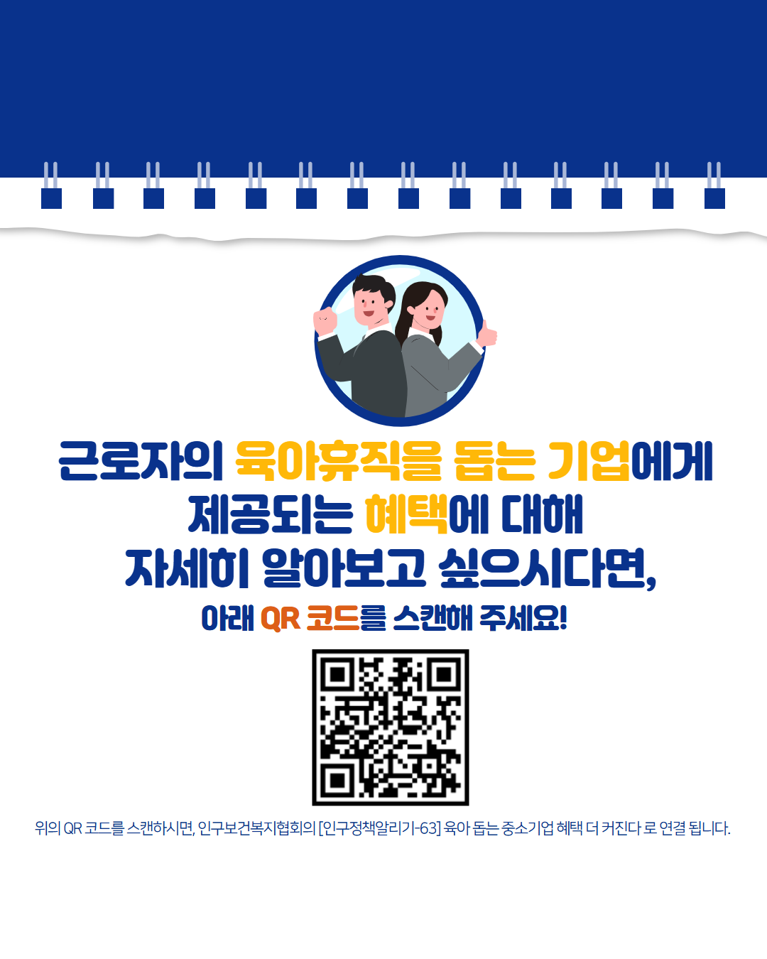 근로자의 육아휴직을 돕는 기업에게  제공되는 혜택에 대해  자세히 알아보고 싶으시다면  아래 QR 코드를 스캔해 주세요  위의 QR 코드를 스캔하시면 인구보건복지협회의 인구정책알리기63 육아 돕는 중소기업 혜택 더 커진다로 연결됩니다. 