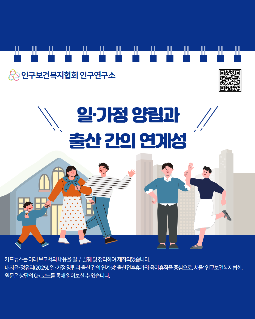 인구보건복지협회 인구연구소  일·가정 양립과 출산 간의 연계성  카드뉴스는 아래보고서의 내용을 일부 발췌 및 정리하여 제작되었습니다.  배지윤·정유리 2025. 일·가정 양립과 출산간의 연계성 출산전후휴가와 육아휴직을 중심으로 서울 인구보건복지협회. 원문은 상단의 QR 코드를 통해 읽어보실 수 있습니다. 
