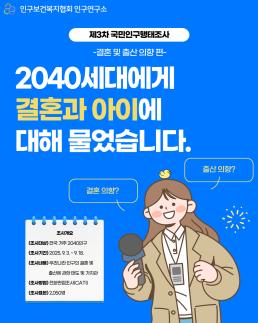 인구보건복지협회 인구연구소 제3차 국민인구행태조사 결혼 및 출산의향편 2040세대에게 결혼과 아이에 대해 물었습니다. 결혼의향 조사개요 조사대상 전국 거주 2040인구 조사기간2025. 9. 3. 9. 18. 조사내용 우리나라 인구의 결혼 및 출산에 관한 태도 및 가치관 조사방법 전화면접조사CATI 조사표본 2050명 출산의향