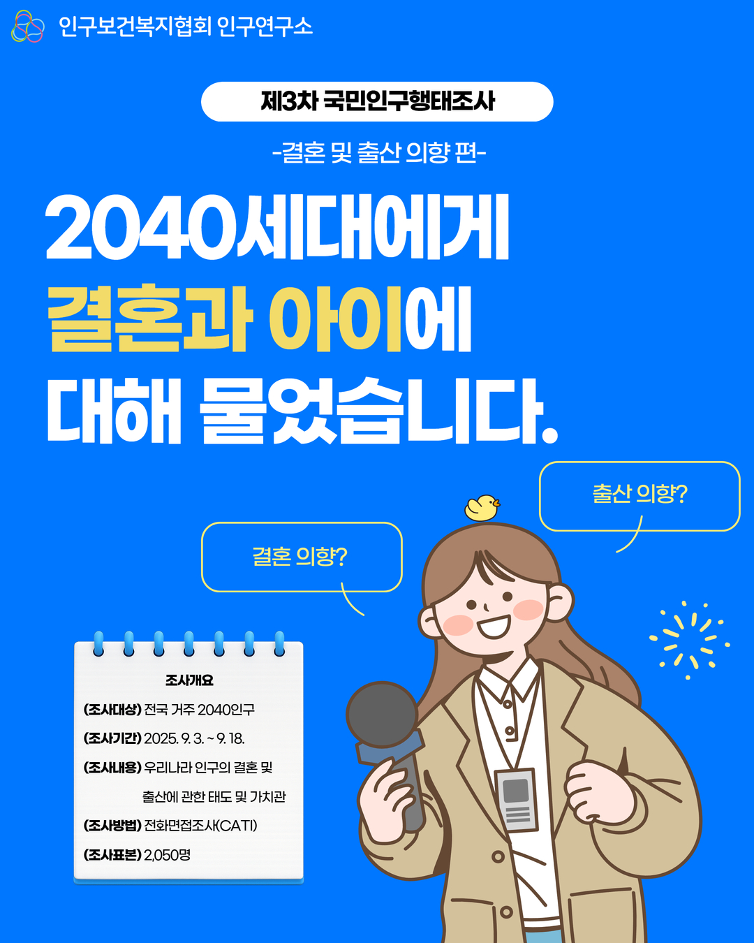 인구보건복지협회 인구연구소  제3차 국민인구행태조사  결혼 및 출산의향편  2040세대에게  결혼과 아이에  대해 물었습니다.  결혼의향  조사개요  조사대상 전국 거주 2040인구  조사기간2025. 9. 3.  9. 18.  조사내용 우리나라 인구의 결혼 및  출산에 관한 태도 및 가치관  조사방법 전화면접조사CATI  조사표본 2050명  출산의향