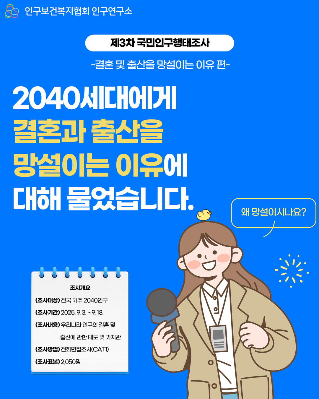 인구보건복지협회 인구연구소  제3차 국민인구행태조사 결혼 및 출산을 망설이는 이유 편  2040세대에게 결혼과 출산을 망설이는 이유에 대해 물었습니다.  왜 망설이시나요  조사개요 조사대상 전국 거주 2040인구 조사기간 2025. 9. 3.  9. 18. 조사내용 우리나라 인구의 결혼 및 출산에 관한 태도 및 가치관 조사방법 전화면접조사CATI 조사표본 2050명
