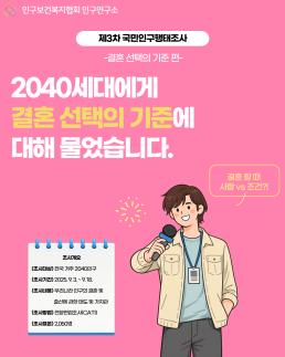 제3차 국민인구행태조사 결혼 선택의 기준 편 2040세대에게 결혼 선택의 기준에 대해 물었습니다. 결혼할 때 사랑 vs 조건 조사개요 조사대상 전국 거주 2040인구 조사기간 2025.9.39.18 조사내용 우리나라 인구의 결혼 및 출산에 관한 태도 및 가치관 조사방법 전화면접조사 조사표본 2050명